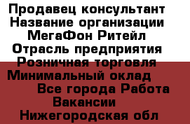 Продавец-консультант › Название организации ­ МегаФон Ритейл › Отрасль предприятия ­ Розничная торговля › Минимальный оклад ­ 25 000 - Все города Работа » Вакансии   . Нижегородская обл.